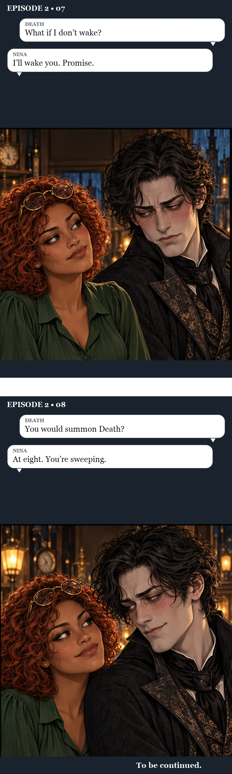 Panels seven and eight. Death looks down at Nina, uneasy, as she smiles up at him. Death: “What if I don't wake?” Nina: “I'll wake you. Promise.” Then, closer, both of them almost smiling. Death: “You would summon Death?” Nina: “At eight. You're sweeping.” To be continued.